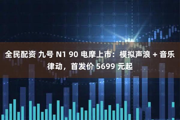 全民配资 九号 N1 90 电摩上市：模拟声浪 + 音乐律动，首发价 5699 元起