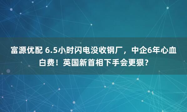 富源优配 6.5小时闪电没收钢厂，中企6年心血白费！英国新首相下手会更狠？