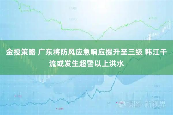 金投策略 广东将防风应急响应提升至三级 韩江干流或发生超警以上洪水