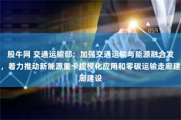 股牛网 交通运输部：加强交通运输与能源融合发展，着力推动新能源重卡规模化应用和零碳运输走廊建设