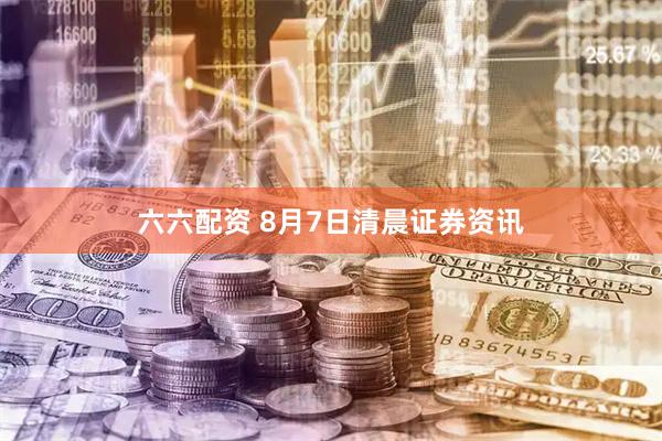 六六配资 8月7日清晨证券资讯